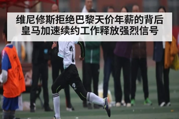 维尼修斯拒绝巴黎天价年薪的背后 皇马加速续约工作释放强烈信号